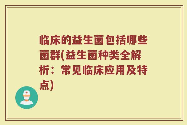 临床的益生菌包括哪些菌群(益生菌种类全解析：常见临床应用及特点)