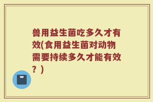 兽用益生菌吃多久才有效(食用益生菌对动物需要持续多久才能有效？)