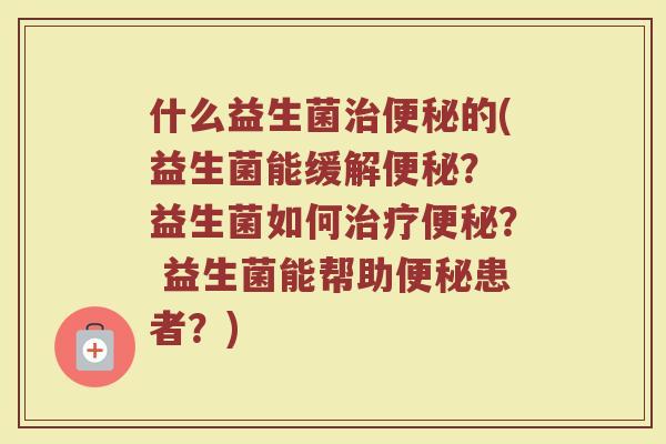 什么益生菌治便秘的(益生菌能缓解便秘？ 益生菌如何治疗便秘？ 益生菌能帮助便秘患者？)