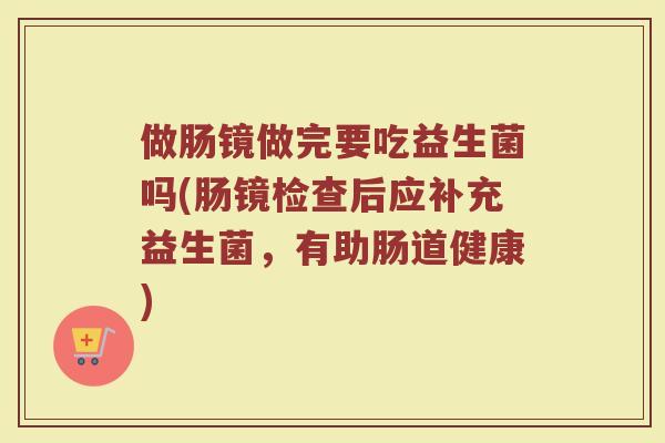 做肠镜做完要吃益生菌吗(肠镜检查后应补充益生菌,有助肠道健康) 做肠镜做完要吃益生菌吗(肠镜检查后应补充益生菌,有助肠道健康)