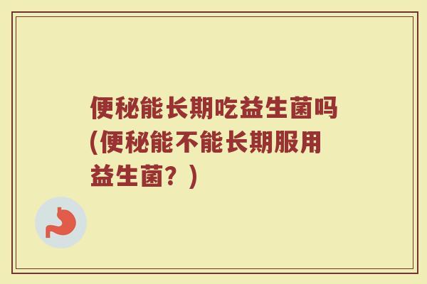 便秘能长期吃益生菌吗(便秘能不能长期服用益生菌？)