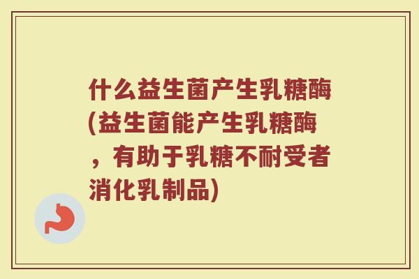 什么益生菌产生乳糖酶(益生菌能产生乳糖酶,有助于乳糖不耐受者消化乳制品)