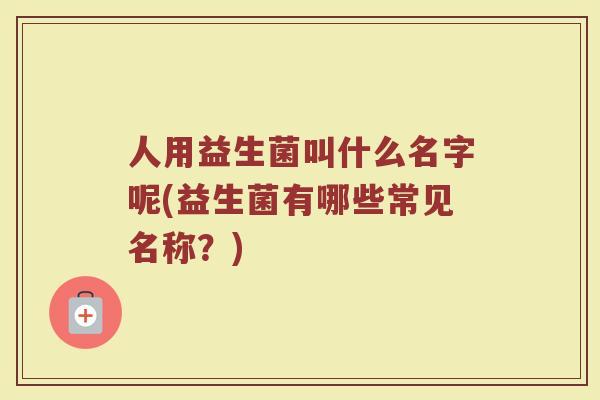 人用益生菌叫什么名字呢(益生菌有哪些常见名称?)