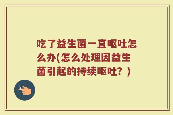 吃了益生菌一直呕吐怎么办(怎么处理因益生菌引起的持续呕吐？)