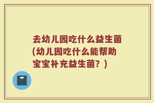 去幼儿园吃什么益生菌(幼儿园吃什么能帮助宝宝补充益生菌?)