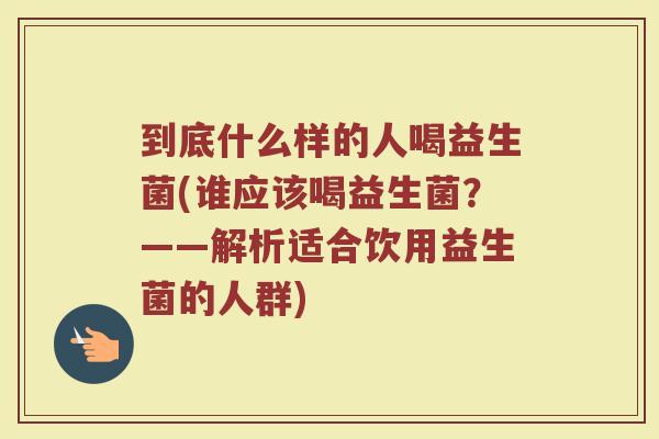 到底什么样的人喝益生菌(谁应该喝益生菌？——解析适合饮用益生菌的人群)