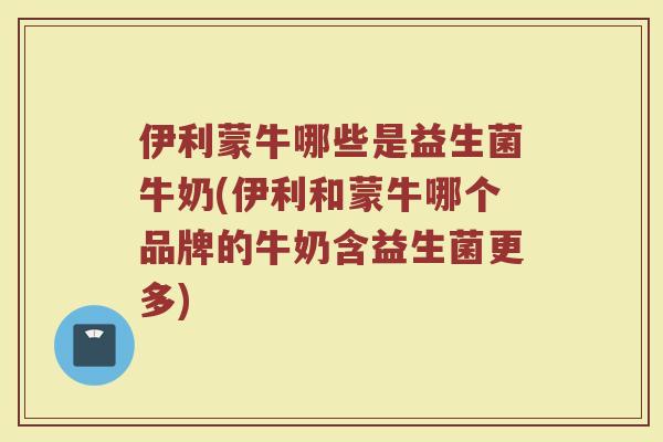 伊利蒙牛哪些是益生菌牛奶(伊利和蒙牛哪个品牌的牛奶含益生菌更多)