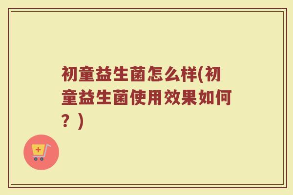 初童益生菌怎么样(初童益生菌使用效果如何？)
