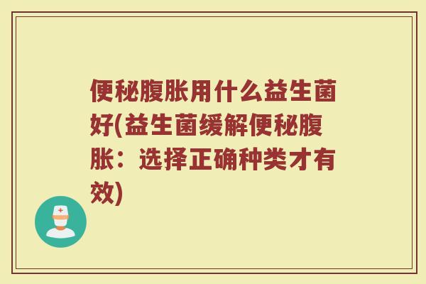 便秘腹胀用什么益生菌好(益生菌缓解便秘腹胀:选择正确种类才有效)