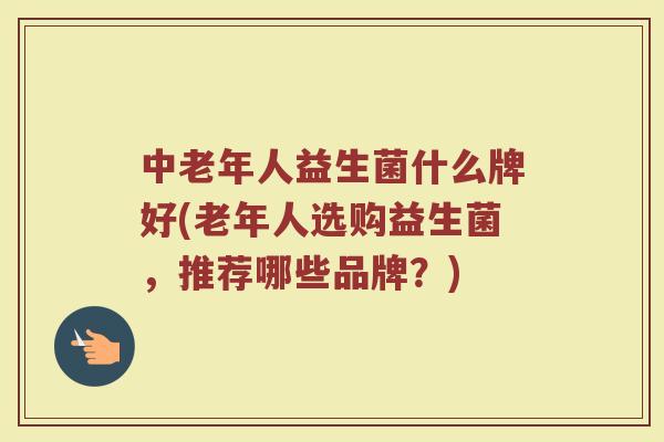 中老年人益生菌什么牌好(老年人选购益生菌，推荐哪些品牌？)