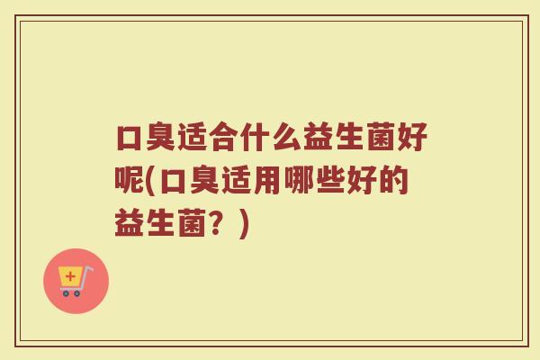 口臭适合什么益生菌好呢(口臭适用哪些好的益生菌？)