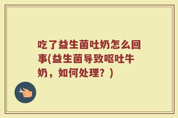 吃了益生菌吐奶怎么回事(益生菌导致呕吐牛奶，如何处理？)