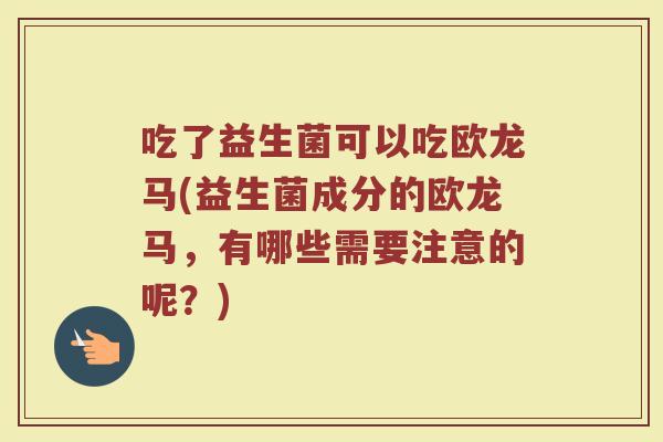 吃了益生菌可以吃欧龙马(益生菌成分的欧龙马，有哪些需要注意的呢？)