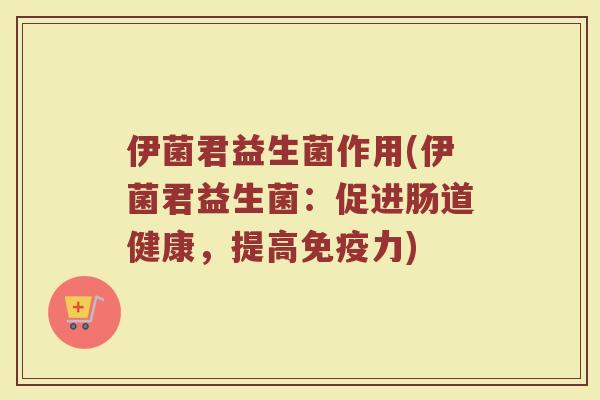 伊菌君益生菌作用(伊菌君益生菌:促进肠道健康,提高免疫力)