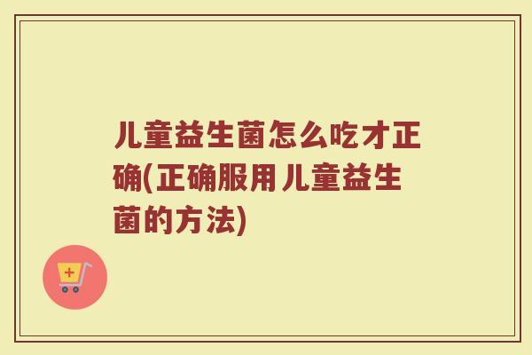 儿童益生菌怎么吃才正确(正确服用儿童益生菌的方法)