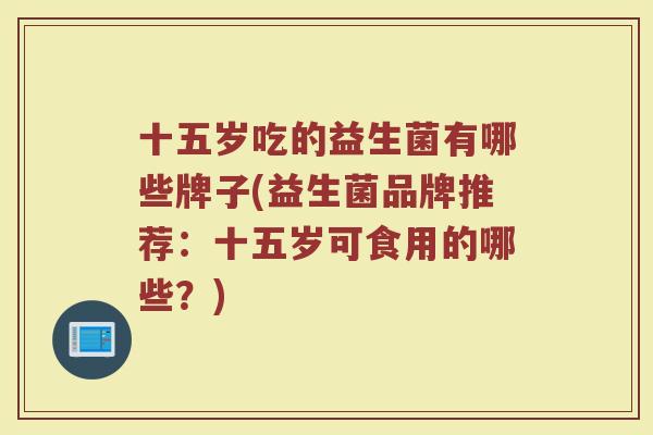 十五岁吃的益生菌有哪些牌子(益生菌品牌推荐:十五岁可食用的哪些?)