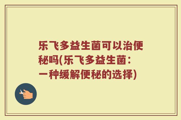 乐飞多益生菌可以治便秘吗(乐飞多益生菌：一种缓解便秘的选择)