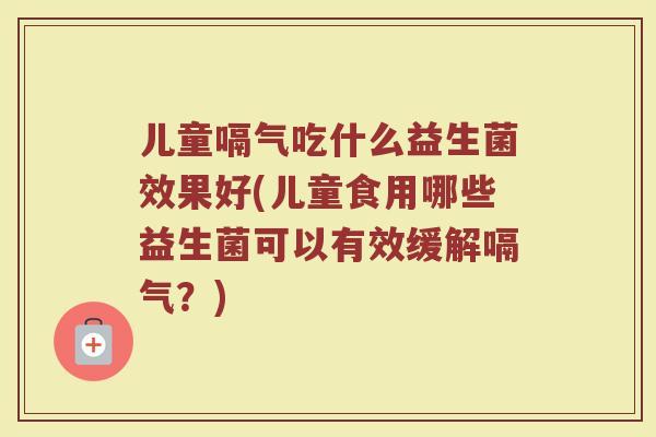 儿童嗝气吃什么益生菌效果好(儿童食用哪些益生菌可以有效缓解嗝气?) 儿童嗝气吃什么益生菌效果好(儿童食用哪些益生菌可以有效缓解嗝气?)