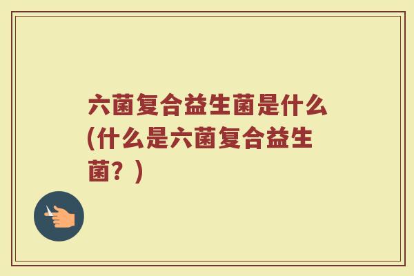 六菌复合益生菌是什么(什么是六菌复合益生菌？)