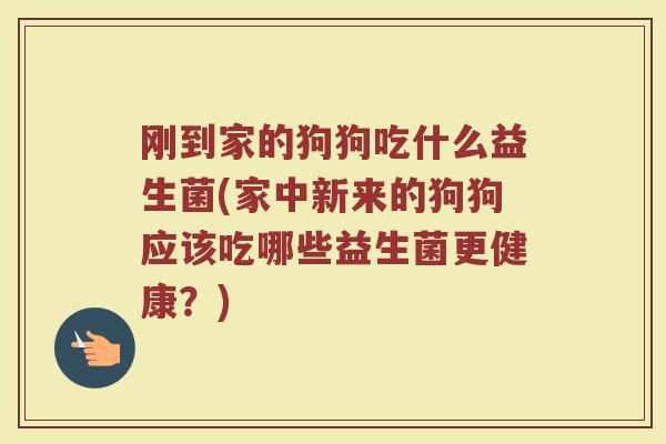 刚到家的狗狗吃什么益生菌(家中新来的狗狗应该吃哪些益生菌更健康?)