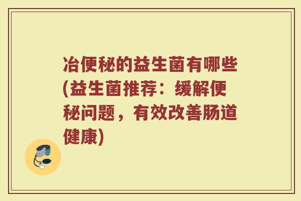 冶的益生菌有哪些(益生菌推荐:缓解问题,有效改善肠道健康) 冶的益生菌有哪些(益生菌推荐:缓解问题,有效改善肠道健康)