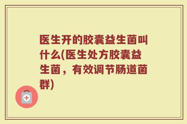 医生开的胶囊益生菌叫什么(医生处方胶囊益生菌,有效调节肠道菌群)