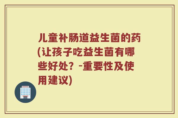 儿童补肠道益生菌的药(让孩子吃益生菌有哪些好处？-重要性及使用建议)