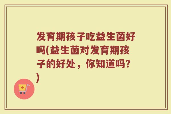 发育期孩子吃益生菌好吗(益生菌对发育期孩子的好处,你知道吗?)