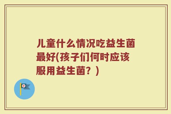 儿童什么情况吃益生菌最好(孩子们何时应该服用益生菌？)