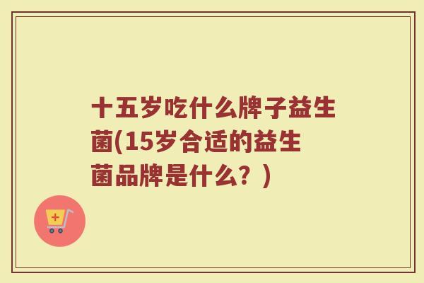 十五岁吃什么牌子益生菌(15岁合适的益生菌品牌是什么?)