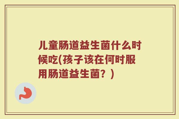 儿童肠道益生菌什么时候吃(孩子该在何时服用肠道益生菌？)