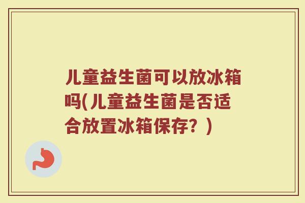儿童益生菌可以放冰箱吗(儿童益生菌是否适合放置冰箱保存?)