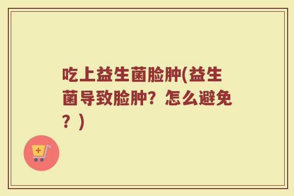 吃上益生菌脸肿(益生菌导致脸肿?怎么避免?)