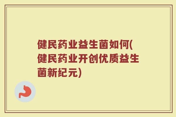 健民药业益生菌如何(健民药业开创优质益生菌新纪元)