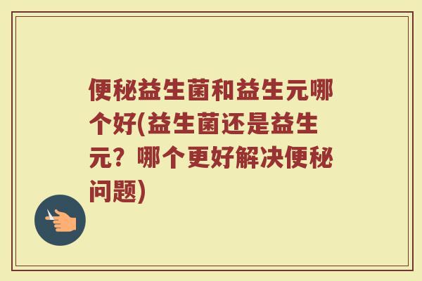 便秘益生菌和益生元哪个好(益生菌还是益生元？哪个更好解决便秘问题)