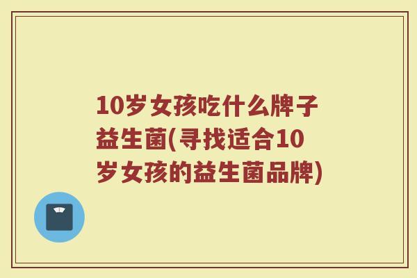 10岁女孩吃什么牌子益生菌(寻找适合10岁女孩的益生菌品牌)