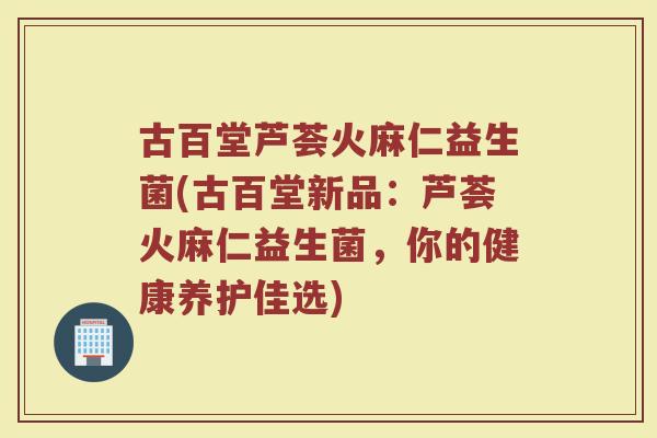 古百堂芦荟火麻仁益生菌(古百堂新品:芦荟火麻仁益生菌,你的健康养护佳选)