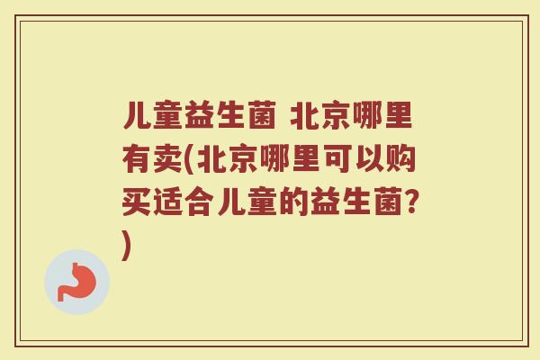 儿童益生菌 北京哪里有卖(北京哪里可以购买适合儿童的益生菌？)