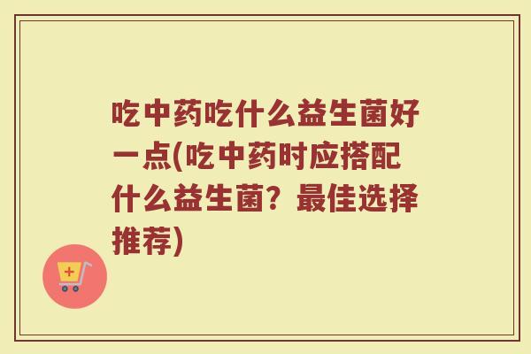 吃中药吃什么益生菌好一点(吃中药时应搭配什么益生菌？最佳选择推荐)