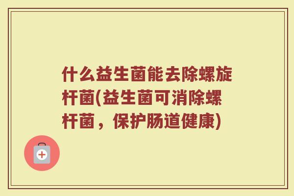 什么益生菌能去除螺旋杆菌(益生菌可消除螺杆菌，保护肠道健康)