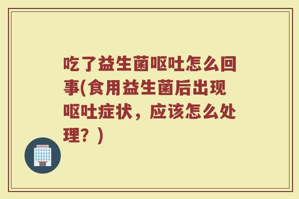 吃了益生菌呕吐怎么回事(食用益生菌后出现呕吐症状,应该怎么处理?)