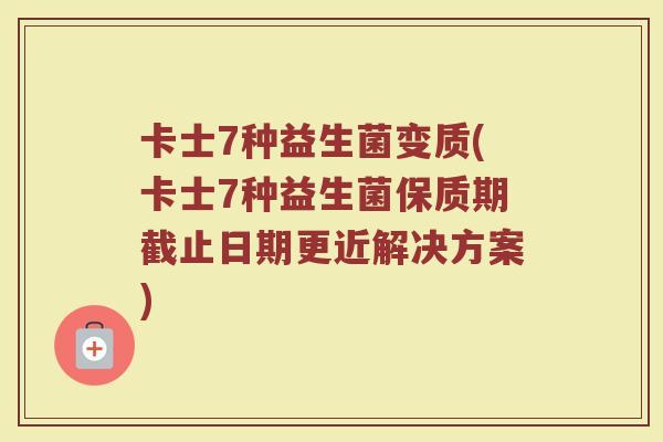 卡士7种益生菌变质(卡士7种益生菌保质期截止日期更近解决方案)