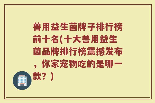 兽用益生菌牌子排行榜前十名(十大兽用益生菌品牌排行榜震撼发布,你家宠物吃的是哪一款?) 兽用益生菌牌子排行榜前十名(十大兽用益生菌品牌排行榜震撼发布,你家宠物吃的是哪一款?)