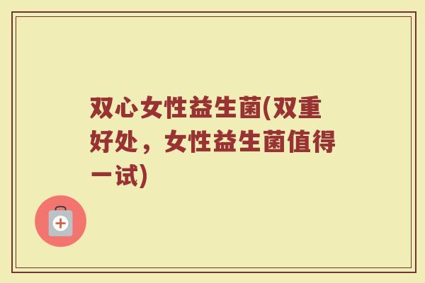 双心女性益生菌(双重好处，女性益生菌值得一试)