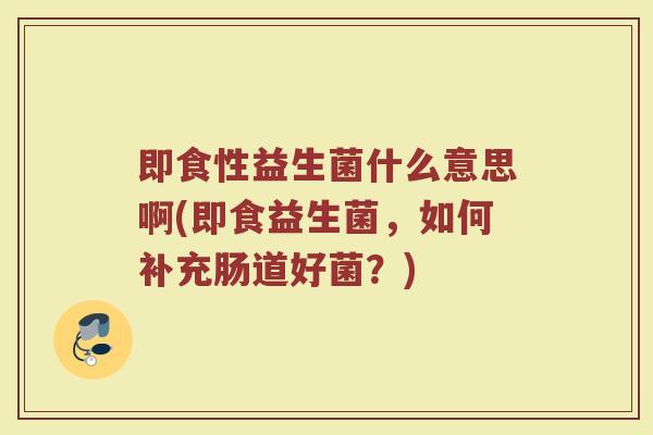 即食性益生菌什么意思啊(即食益生菌，如何补充肠道好菌？)