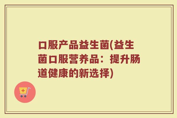 口服产品益生菌(益生菌口服营养品：提升肠道健康的新选择)