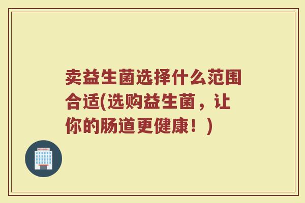 卖益生菌选择什么范围合适(选购益生菌,让你的肠道更健康!)