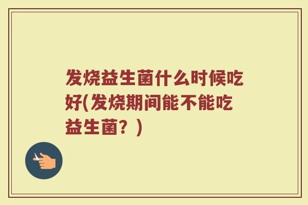 发烧益生菌什么时候吃好(发烧期间能不能吃益生菌?)