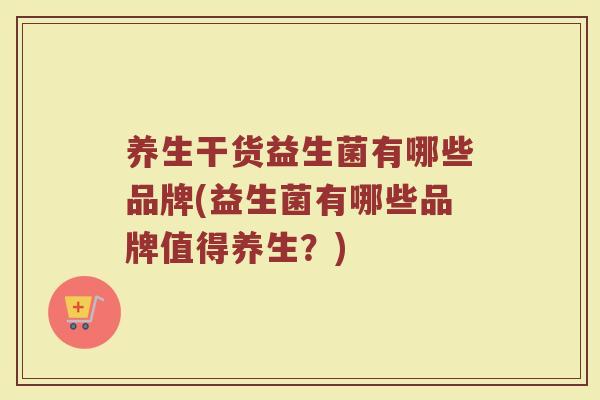 养生干货益生菌有哪些品牌(益生菌有哪些品牌值得养生?)