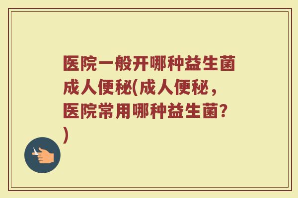 医院一般开哪种益生菌成人便秘(成人便秘，医院常用哪种益生菌？)